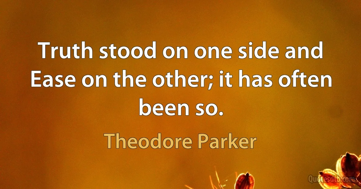 Truth stood on one side and Ease on the other; it has often been so. (Theodore Parker)