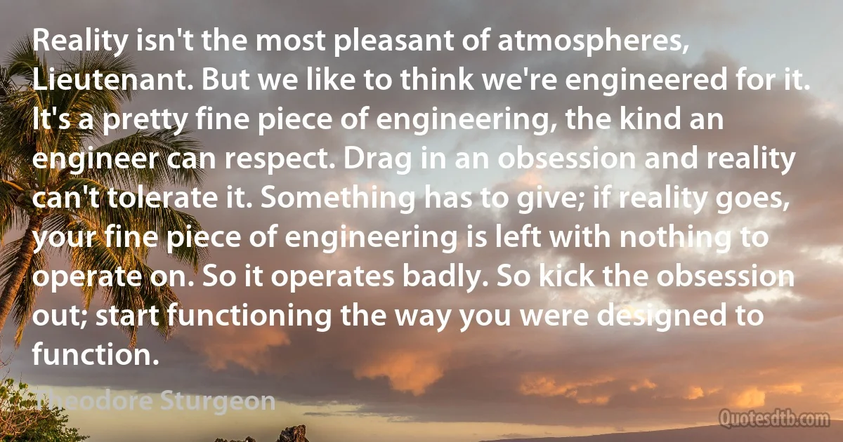 Reality isn't the most pleasant of atmospheres, Lieutenant. But we like to think we're engineered for it. It's a pretty fine piece of engineering, the kind an engineer can respect. Drag in an obsession and reality can't tolerate it. Something has to give; if reality goes, your fine piece of engineering is left with nothing to operate on. So it operates badly. So kick the obsession out; start functioning the way you were designed to function. (Theodore Sturgeon)