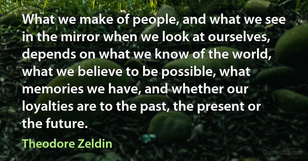 What we make of people, and what we see in the mirror when we look at ourselves, depends on what we know of the world, what we believe to be possible, what memories we have, and whether our loyalties are to the past, the present or the future. (Theodore Zeldin)