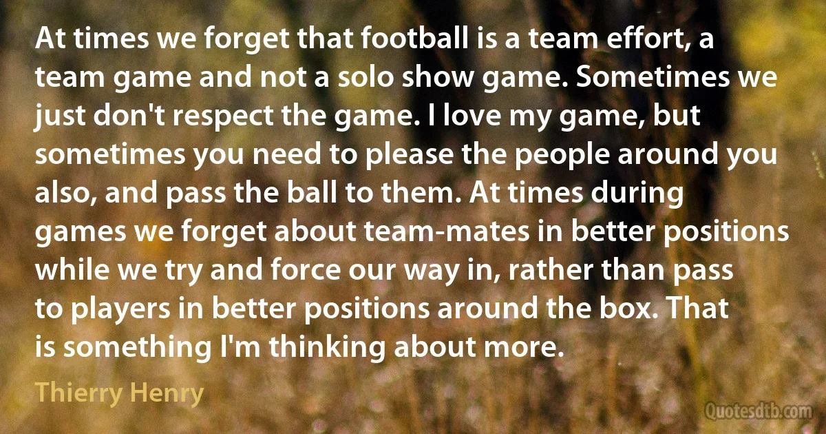 At times we forget that football is a team effort, a team game and not a solo show game. Sometimes we just don't respect the game. I love my game, but sometimes you need to please the people around you also, and pass the ball to them. At times during games we forget about team-mates in better positions while we try and force our way in, rather than pass to players in better positions around the box. That is something I'm thinking about more. (Thierry Henry)