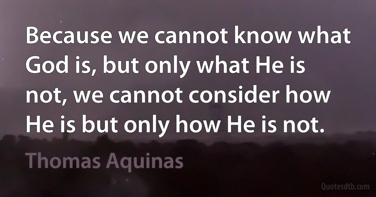 Because we cannot know what God is, but only what He is not, we cannot consider how He is but only how He is not. (Thomas Aquinas)