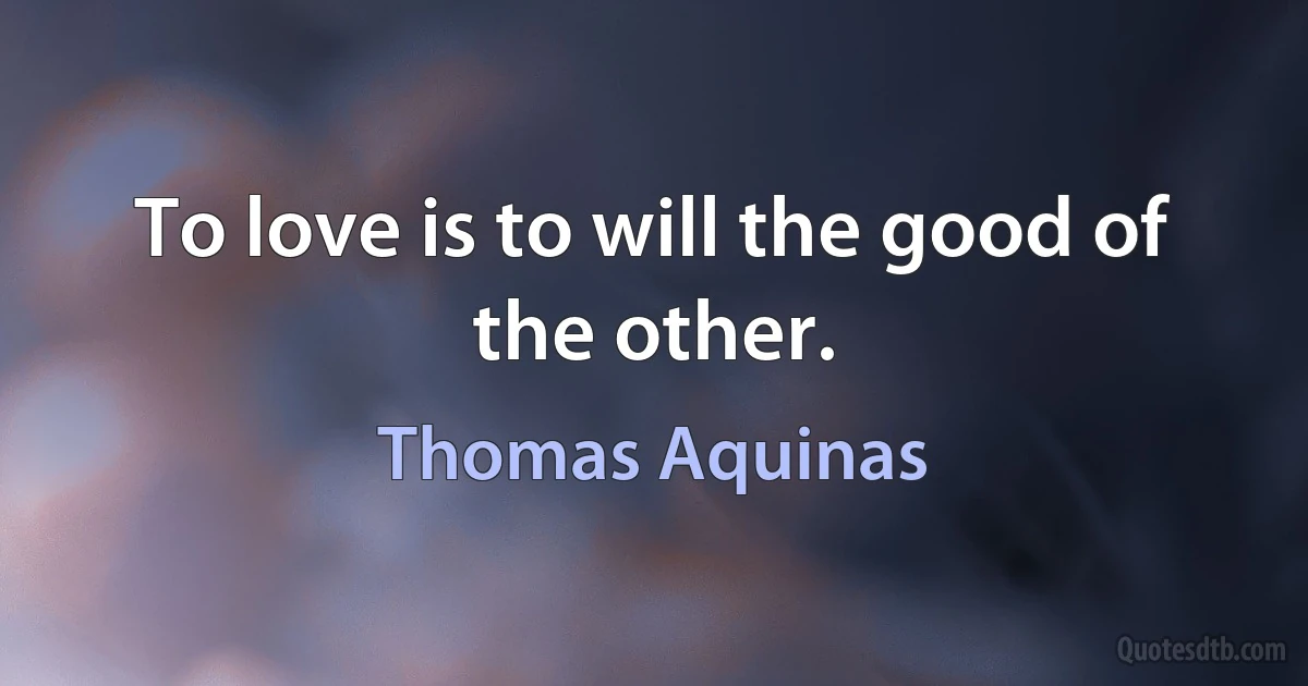 To love is to will the good of the other. (Thomas Aquinas)