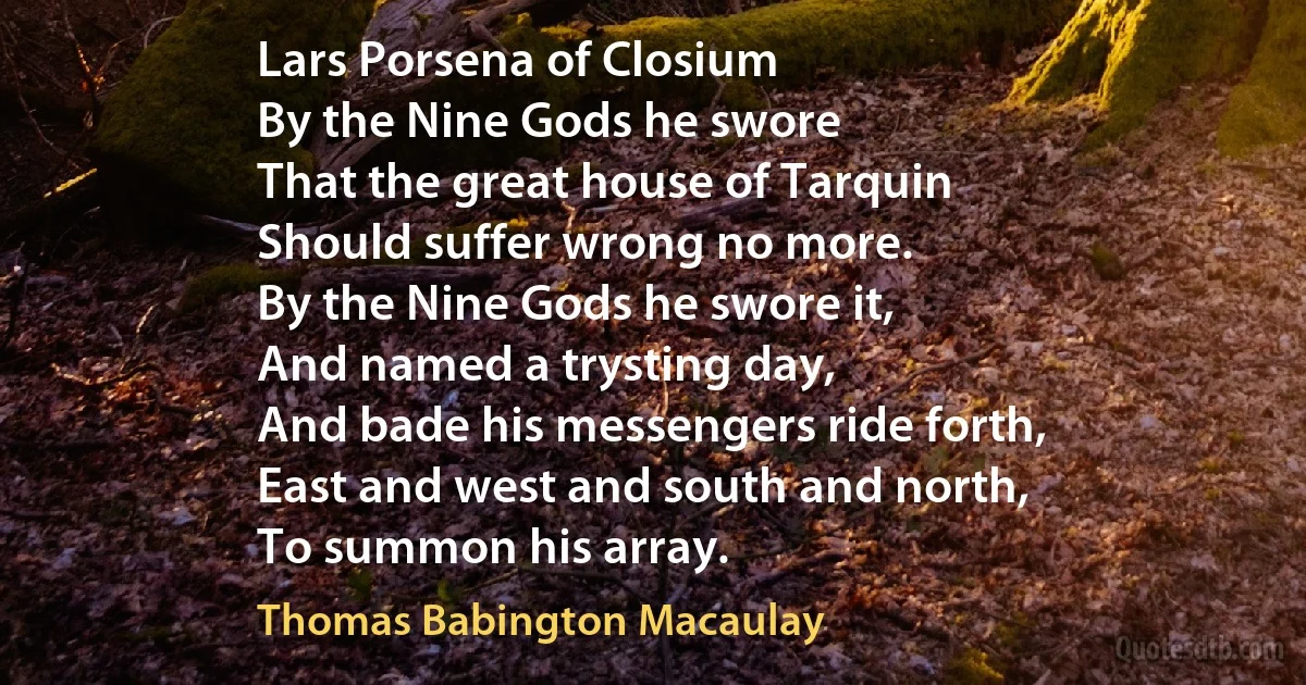 Lars Porsena of Closium
By the Nine Gods he swore
That the great house of Tarquin
Should suffer wrong no more.
By the Nine Gods he swore it,
And named a trysting day,
And bade his messengers ride forth,
East and west and south and north,
To summon his array. (Thomas Babington Macaulay)