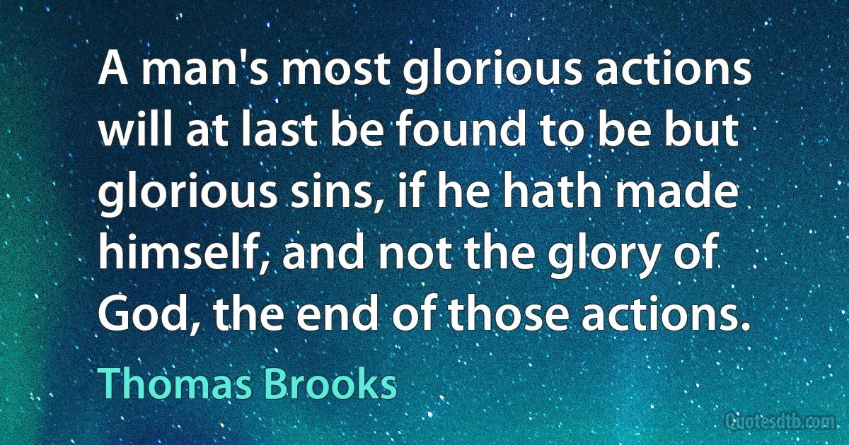 A man's most glorious actions will at last be found to be but glorious sins, if he hath made himself, and not the glory of God, the end of those actions. (Thomas Brooks)