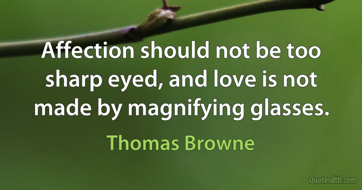 Affection should not be too sharp eyed, and love is not made by magnifying glasses. (Thomas Browne)