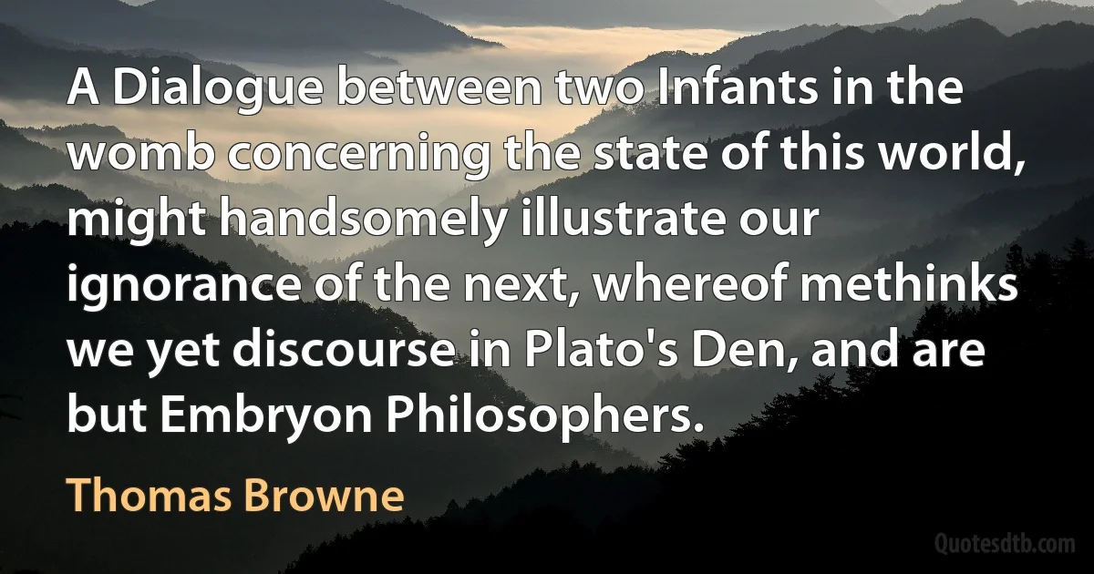 A Dialogue between two Infants in the womb concerning the state of this world, might handsomely illustrate our ignorance of the next, whereof methinks we yet discourse in Plato's Den, and are but Embryon Philosophers. (Thomas Browne)