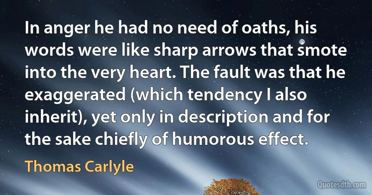 In anger he had no need of oaths, his words were like sharp arrows that smote into the very heart. The fault was that he exaggerated (which tendency I also inherit), yet only in description and for the sake chiefly of humorous effect. (Thomas Carlyle)