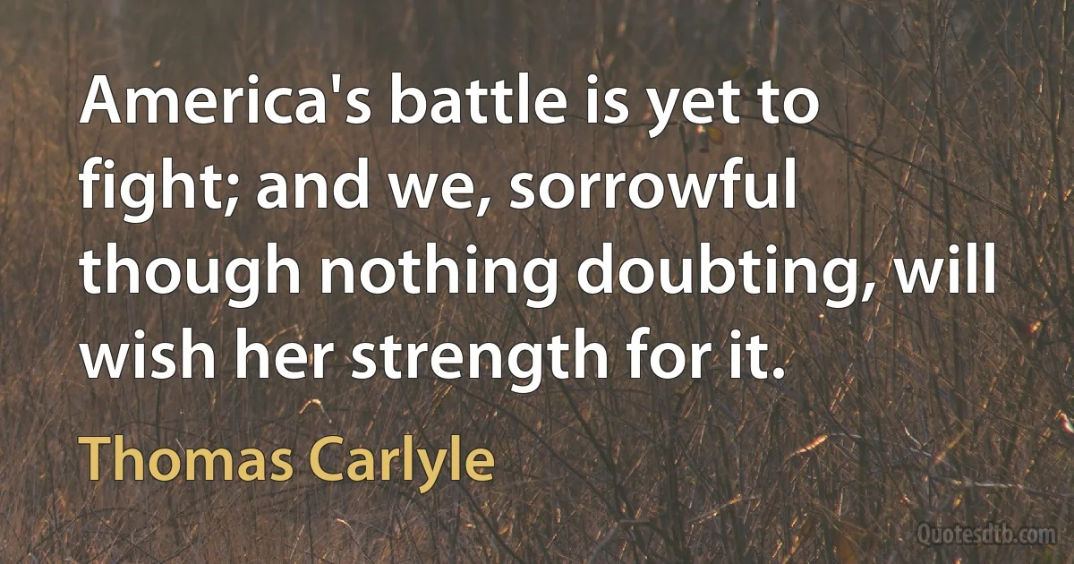 America's battle is yet to fight; and we, sorrowful though nothing doubting, will wish her strength for it. (Thomas Carlyle)