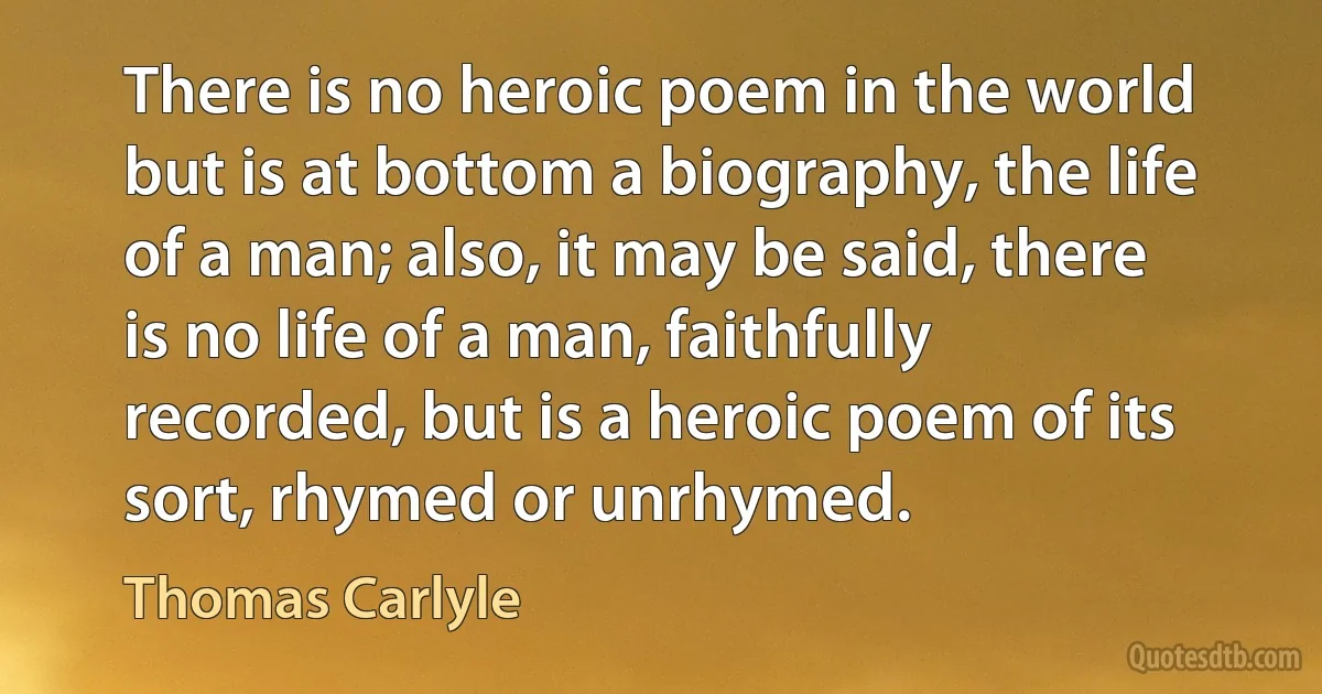 There is no heroic poem in the world but is at bottom a biography, the life of a man; also, it may be said, there is no life of a man, faithfully recorded, but is a heroic poem of its sort, rhymed or unrhymed. (Thomas Carlyle)