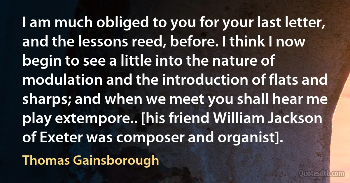 I am much obliged to you for your last letter, and the lessons reed, before. I think I now begin to see a little into the nature of modulation and the introduction of flats and sharps; and when we meet you shall hear me play extempore.. [his friend William Jackson of Exeter was composer and organist]. (Thomas Gainsborough)