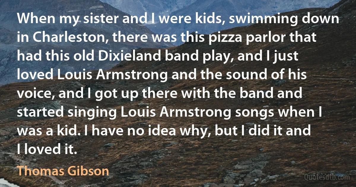 When my sister and I were kids, swimming down in Charleston, there was this pizza parlor that had this old Dixieland band play, and I just loved Louis Armstrong and the sound of his voice, and I got up there with the band and started singing Louis Armstrong songs when I was a kid. I have no idea why, but I did it and I loved it. (Thomas Gibson)