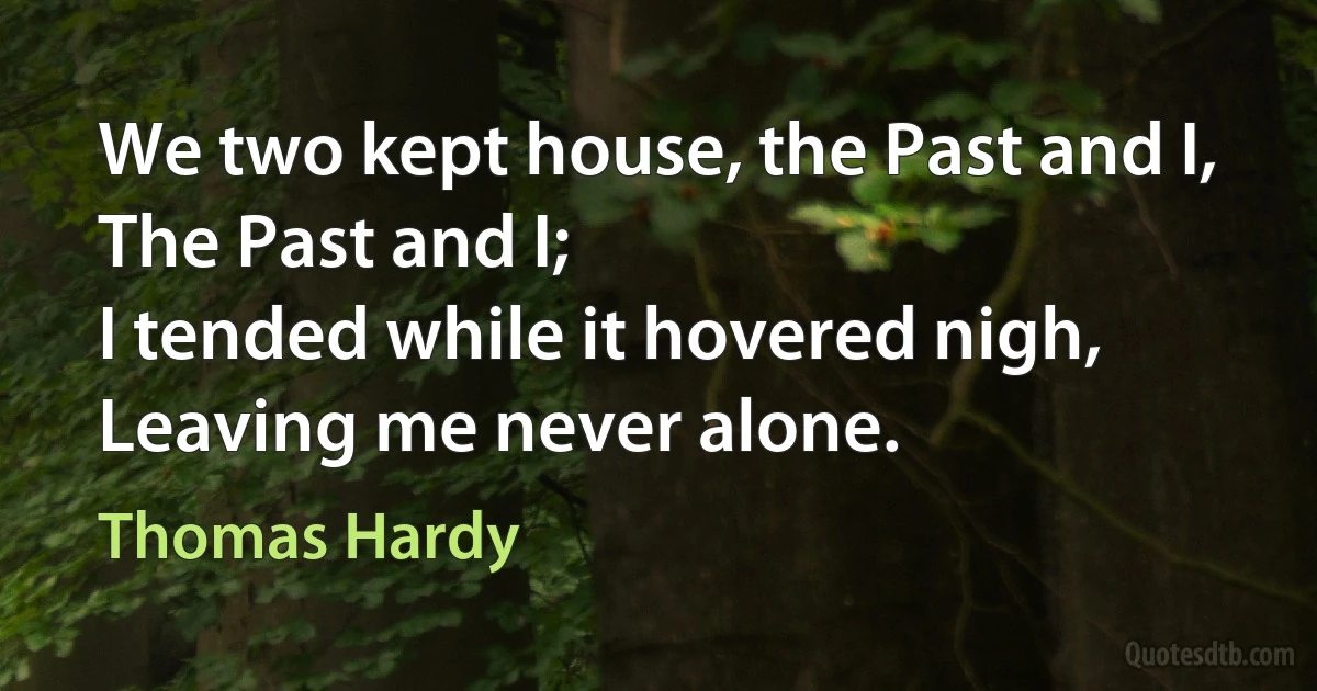 We two kept house, the Past and I,
The Past and I;
I tended while it hovered nigh,
Leaving me never alone. (Thomas Hardy)