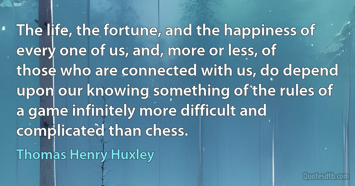 The life, the fortune, and the happiness of every one of us, and, more or less, of those who are connected with us, do depend upon our knowing something of the rules of a game infinitely more difficult and complicated than chess. (Thomas Henry Huxley)