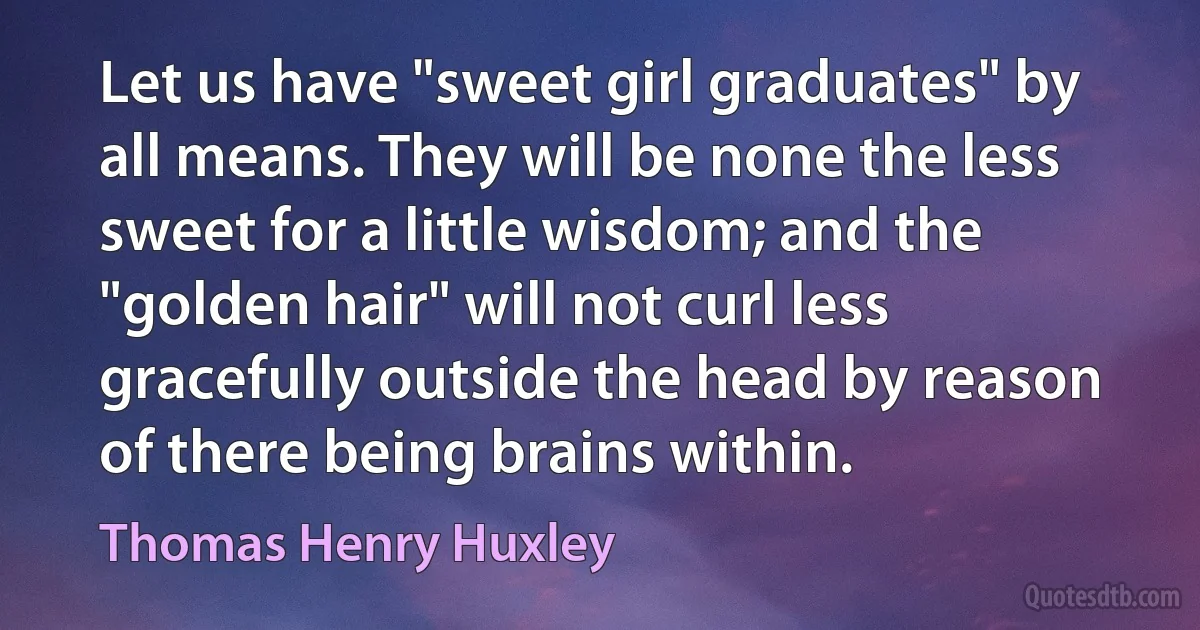 Let us have "sweet girl graduates" by all means. They will be none the less sweet for a little wisdom; and the "golden hair" will not curl less gracefully outside the head by reason of there being brains within. (Thomas Henry Huxley)