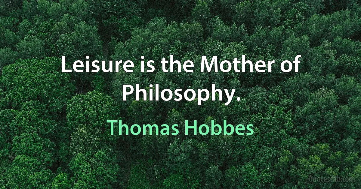 Leisure is the Mother of Philosophy. (Thomas Hobbes)