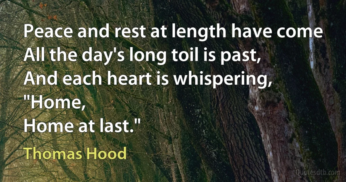 Peace and rest at length have come
All the day's long toil is past,
And each heart is whispering, "Home,
Home at last." (Thomas Hood)