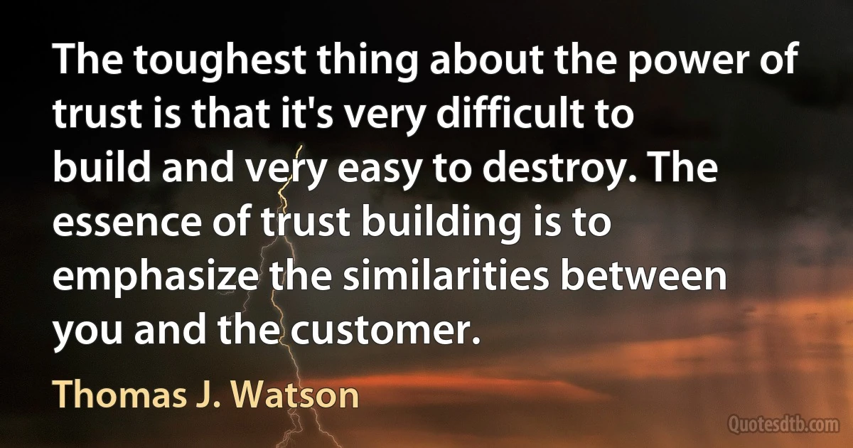 The toughest thing about the power of trust is that it's very difficult to build and very easy to destroy. The essence of trust building is to emphasize the similarities between you and the customer. (Thomas J. Watson)