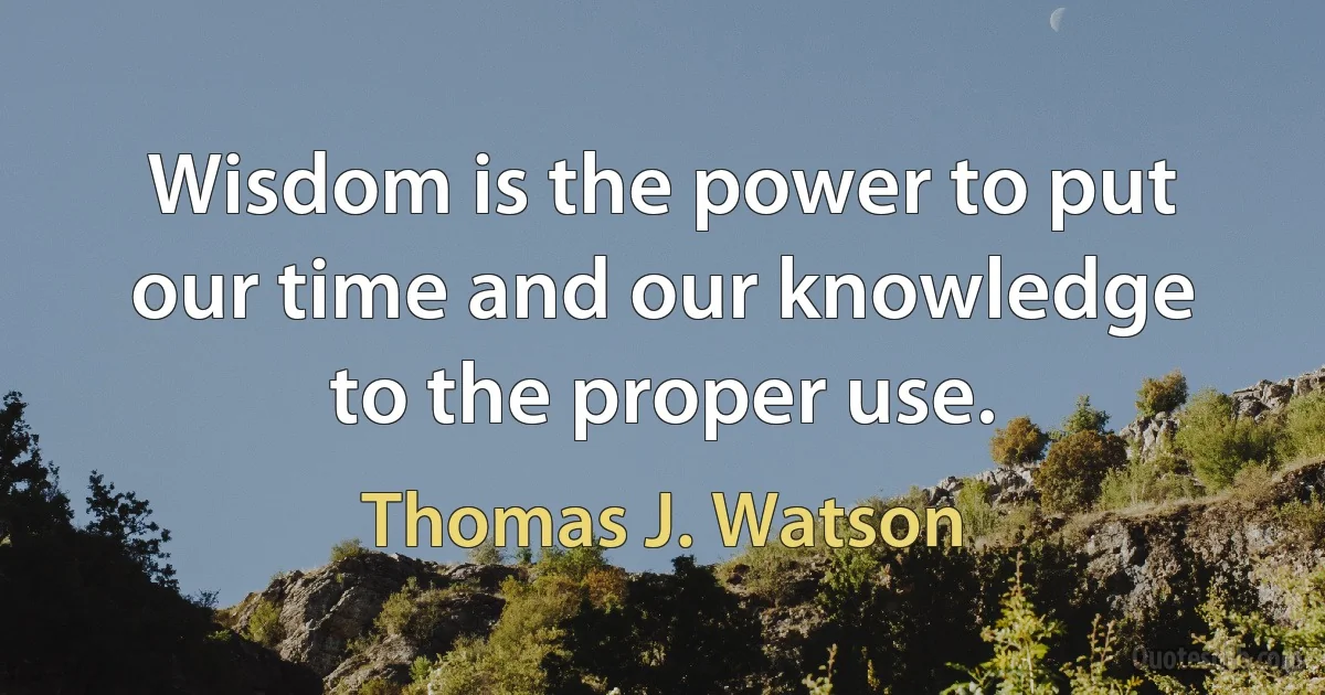 Wisdom is the power to put our time and our knowledge to the proper use. (Thomas J. Watson)