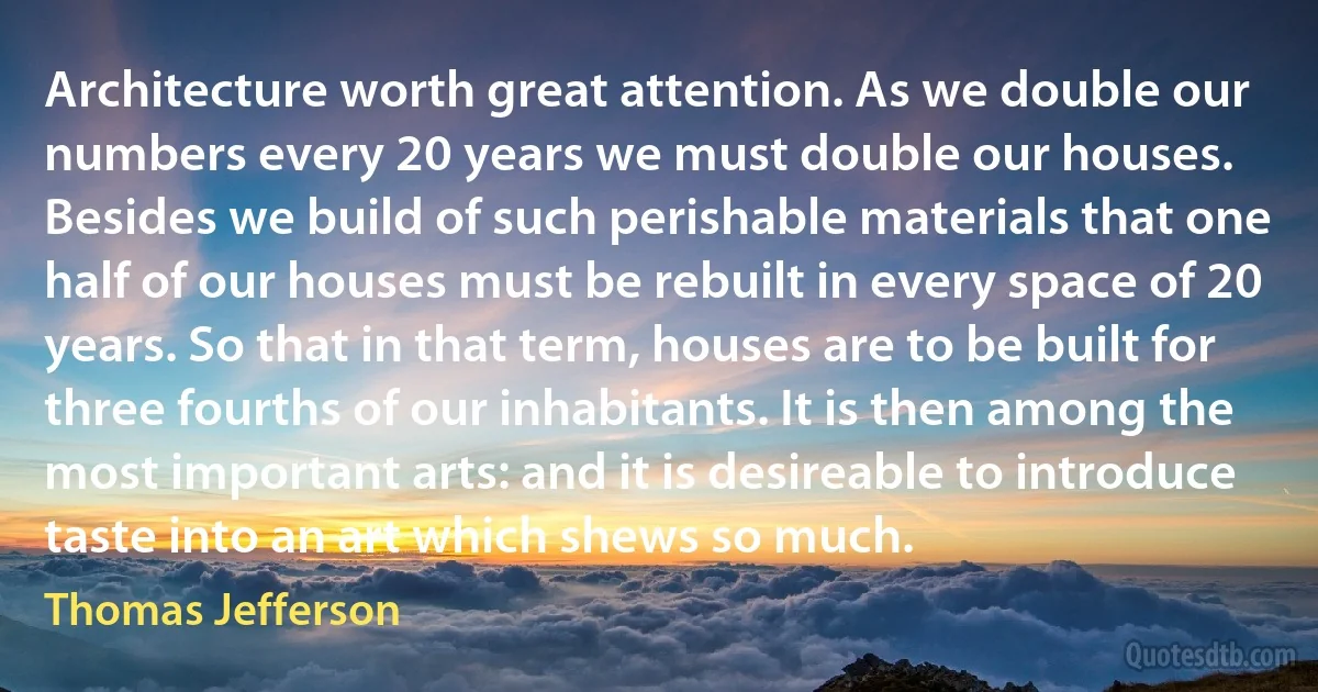 Architecture worth great attention. As we double our numbers every 20 years we must double our houses. Besides we build of such perishable materials that one half of our houses must be rebuilt in every space of 20 years. So that in that term, houses are to be built for three fourths of our inhabitants. It is then among the most important arts: and it is desireable to introduce taste into an art which shews so much. (Thomas Jefferson)