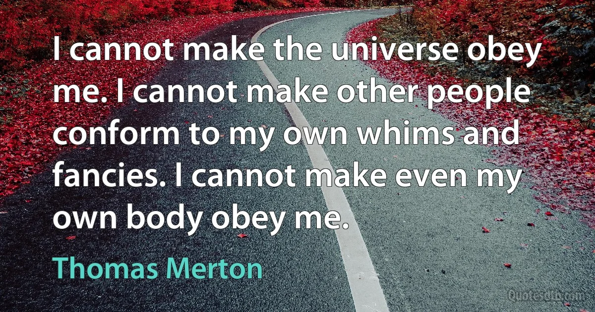 I cannot make the universe obey me. I cannot make other people conform to my own whims and fancies. I cannot make even my own body obey me. (Thomas Merton)