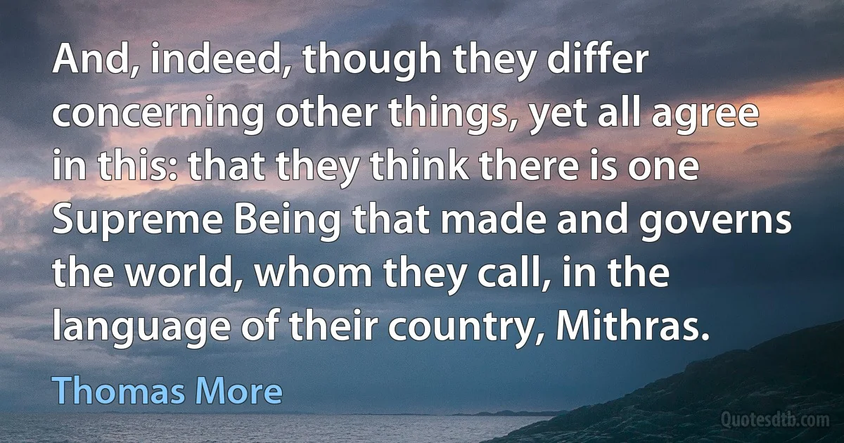 And, indeed, though they differ concerning other things, yet all agree in this: that they think there is one Supreme Being that made and governs the world, whom they call, in the language of their country, Mithras. (Thomas More)