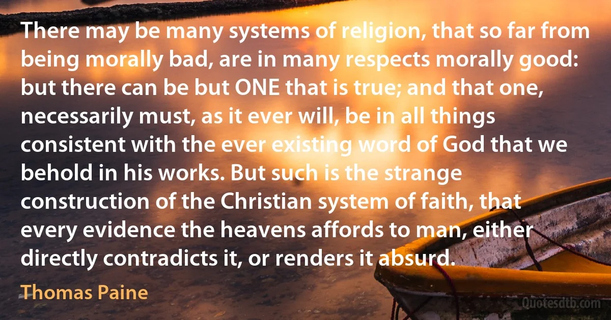 There may be many systems of religion, that so far from being morally bad, are in many respects morally good: but there can be but ONE that is true; and that one, necessarily must, as it ever will, be in all things consistent with the ever existing word of God that we behold in his works. But such is the strange construction of the Christian system of faith, that every evidence the heavens affords to man, either directly contradicts it, or renders it absurd. (Thomas Paine)