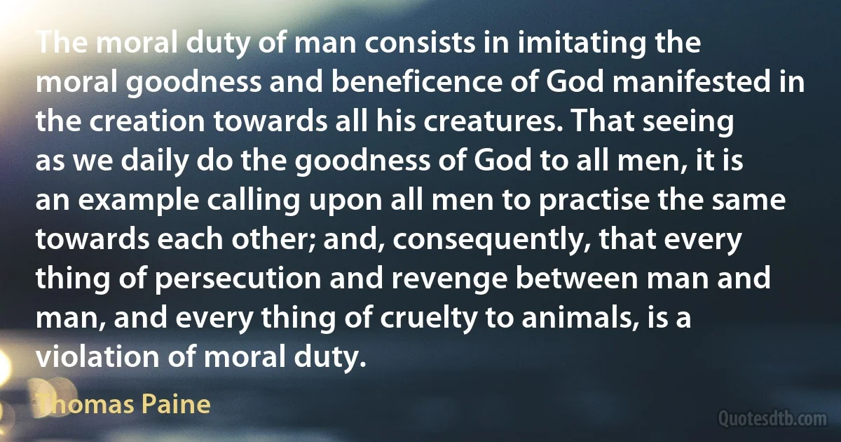 The moral duty of man consists in imitating the moral goodness and beneficence of God manifested in the creation towards all his creatures. That seeing as we daily do the goodness of God to all men, it is an example calling upon all men to practise the same towards each other; and, consequently, that every thing of persecution and revenge between man and man, and every thing of cruelty to animals, is a violation of moral duty. (Thomas Paine)