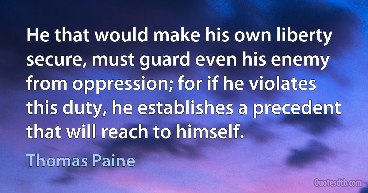 He that would make his own liberty secure, must guard even his enemy from oppression; for if he violates this duty, he establishes a precedent that will reach to himself. (Thomas Paine)