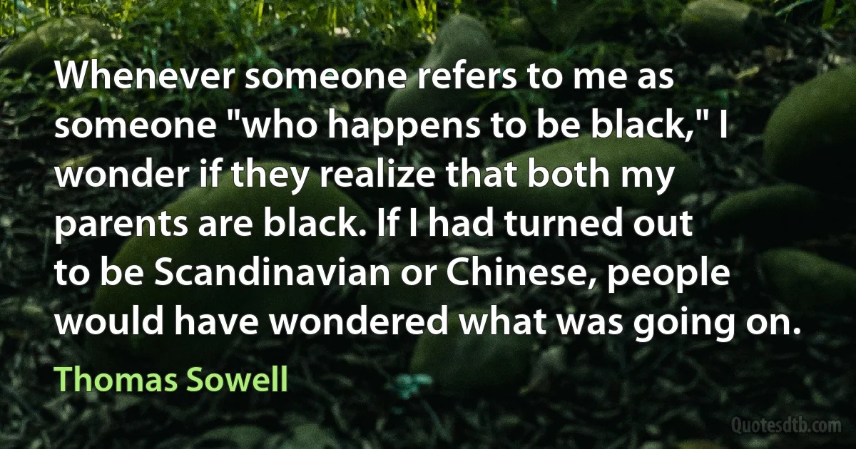 Whenever someone refers to me as someone "who happens to be black," I wonder if they realize that both my parents are black. If I had turned out to be Scandinavian or Chinese, people would have wondered what was going on. (Thomas Sowell)