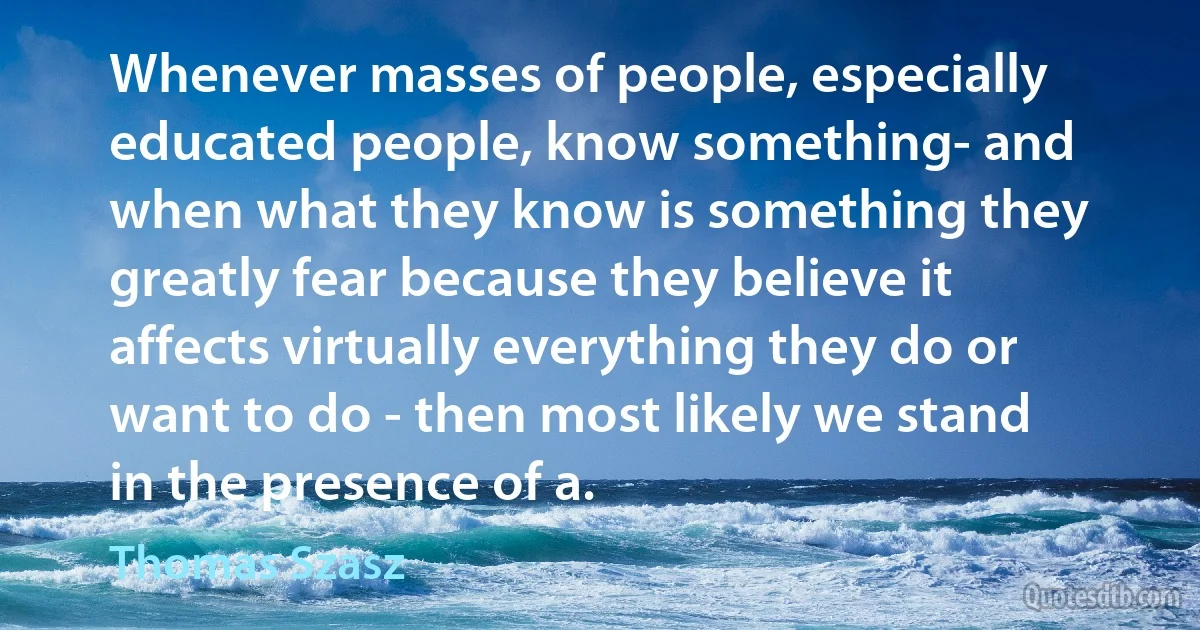 Whenever masses of people, especially educated people, know something- and when what they know is something they greatly fear because they believe it affects virtually everything they do or want to do - then most likely we stand in the presence of a. (Thomas Szasz)