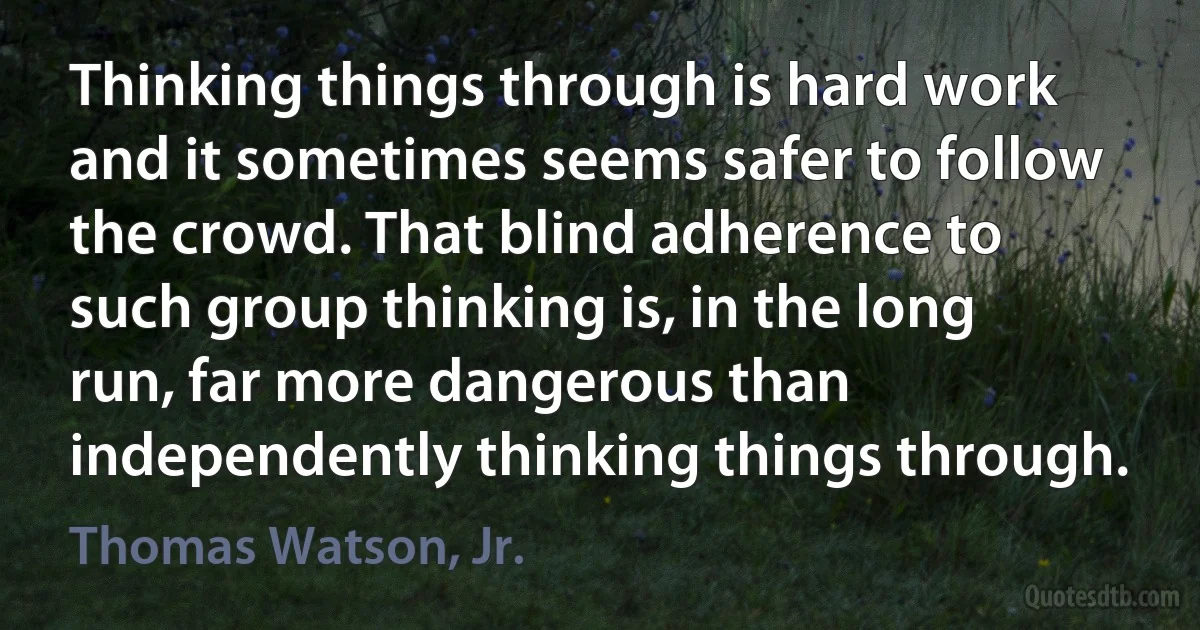 Thinking things through is hard work and it sometimes seems safer to follow the crowd. That blind adherence to such group thinking is, in the long run, far more dangerous than independently thinking things through. (Thomas Watson, Jr.)