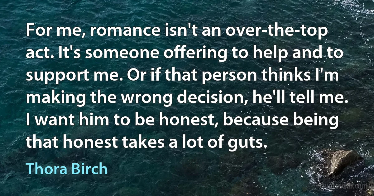 For me, romance isn't an over-the-top act. It's someone offering to help and to support me. Or if that person thinks I'm making the wrong decision, he'll tell me. I want him to be honest, because being that honest takes a lot of guts. (Thora Birch)