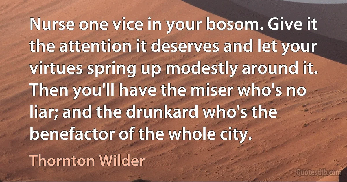 Nurse one vice in your bosom. Give it the attention it deserves and let your virtues spring up modestly around it. Then you'll have the miser who's no liar; and the drunkard who's the benefactor of the whole city. (Thornton Wilder)