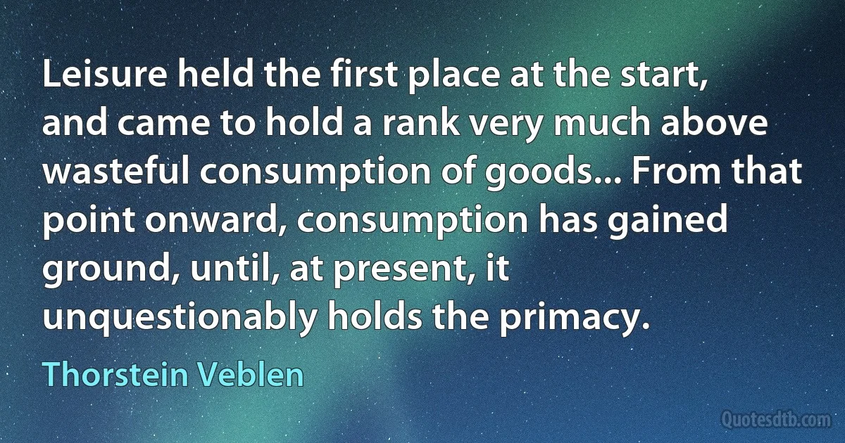 Leisure held the first place at the start, and came to hold a rank very much above wasteful consumption of goods... From that point onward, consumption has gained ground, until, at present, it unquestionably holds the primacy. (Thorstein Veblen)