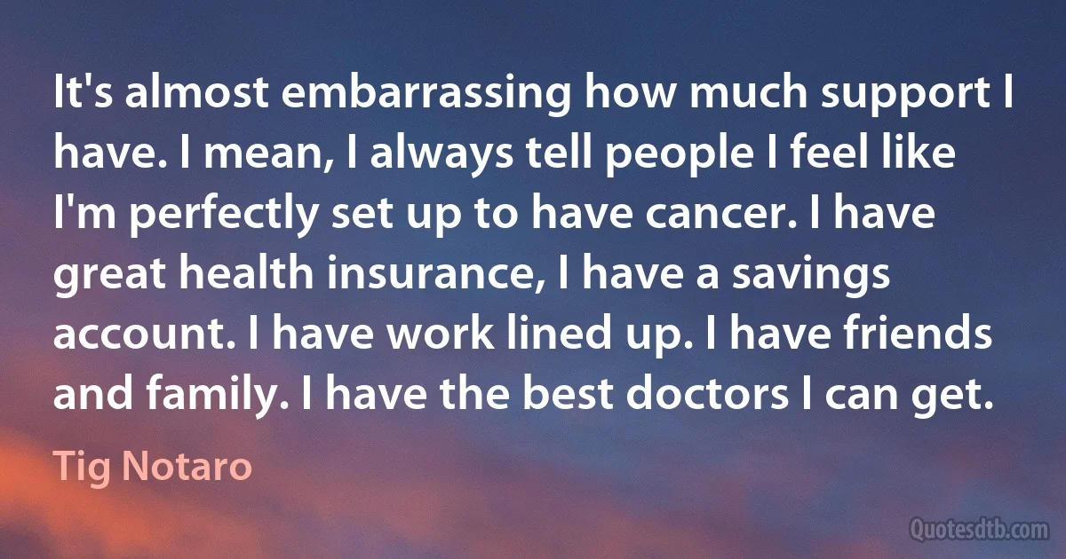 It's almost embarrassing how much support I have. I mean, I always tell people I feel like I'm perfectly set up to have cancer. I have great health insurance, I have a savings account. I have work lined up. I have friends and family. I have the best doctors I can get. (Tig Notaro)