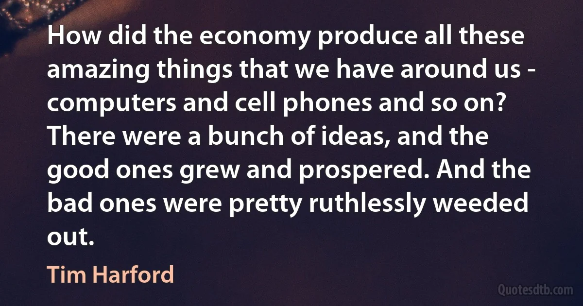 How did the economy produce all these amazing things that we have around us - computers and cell phones and so on? There were a bunch of ideas, and the good ones grew and prospered. And the bad ones were pretty ruthlessly weeded out. (Tim Harford)