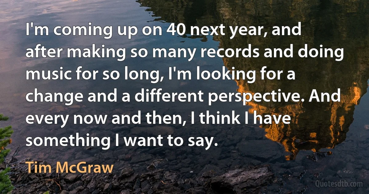 I'm coming up on 40 next year, and after making so many records and doing music for so long, I'm looking for a change and a different perspective. And every now and then, I think I have something I want to say. (Tim McGraw)