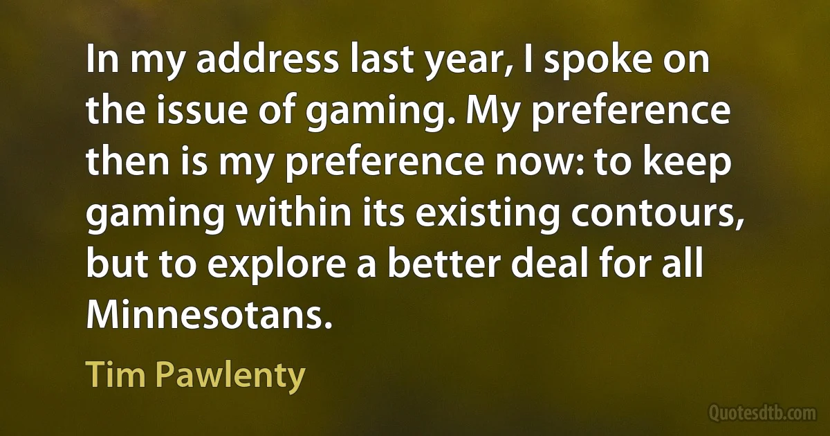 In my address last year, I spoke on the issue of gaming. My preference then is my preference now: to keep gaming within its existing contours, but to explore a better deal for all Minnesotans. (Tim Pawlenty)