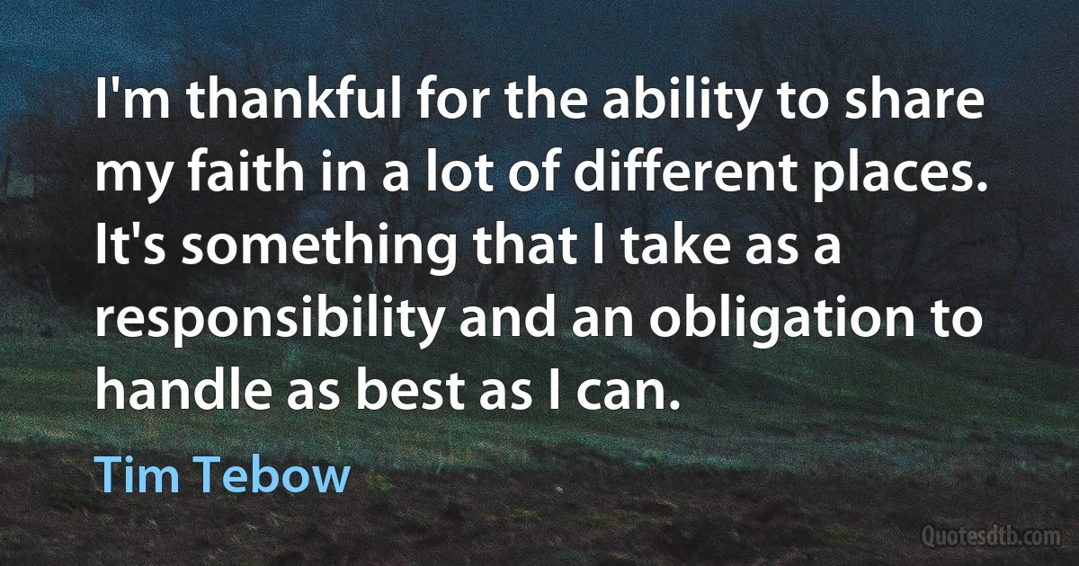 I'm thankful for the ability to share my faith in a lot of different places. It's something that I take as a responsibility and an obligation to handle as best as I can. (Tim Tebow)