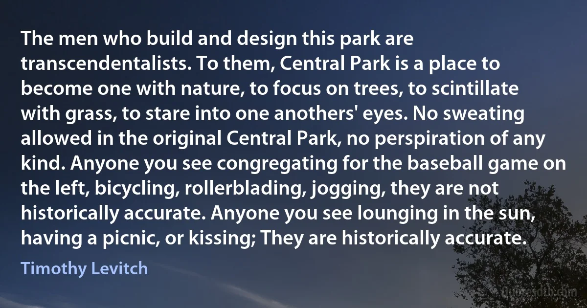 The men who build and design this park are transcendentalists. To them, Central Park is a place to become one with nature, to focus on trees, to scintillate with grass, to stare into one anothers' eyes. No sweating allowed in the original Central Park, no perspiration of any kind. Anyone you see congregating for the baseball game on the left, bicycling, rollerblading, jogging, they are not historically accurate. Anyone you see lounging in the sun, having a picnic, or kissing; They are historically accurate. (Timothy Levitch)