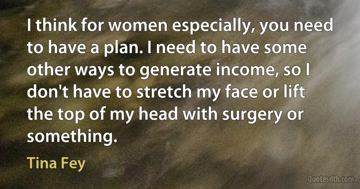 I think for women especially, you need to have a plan. I need to have some other ways to generate income, so I don't have to stretch my face or lift the top of my head with surgery or something. (Tina Fey)