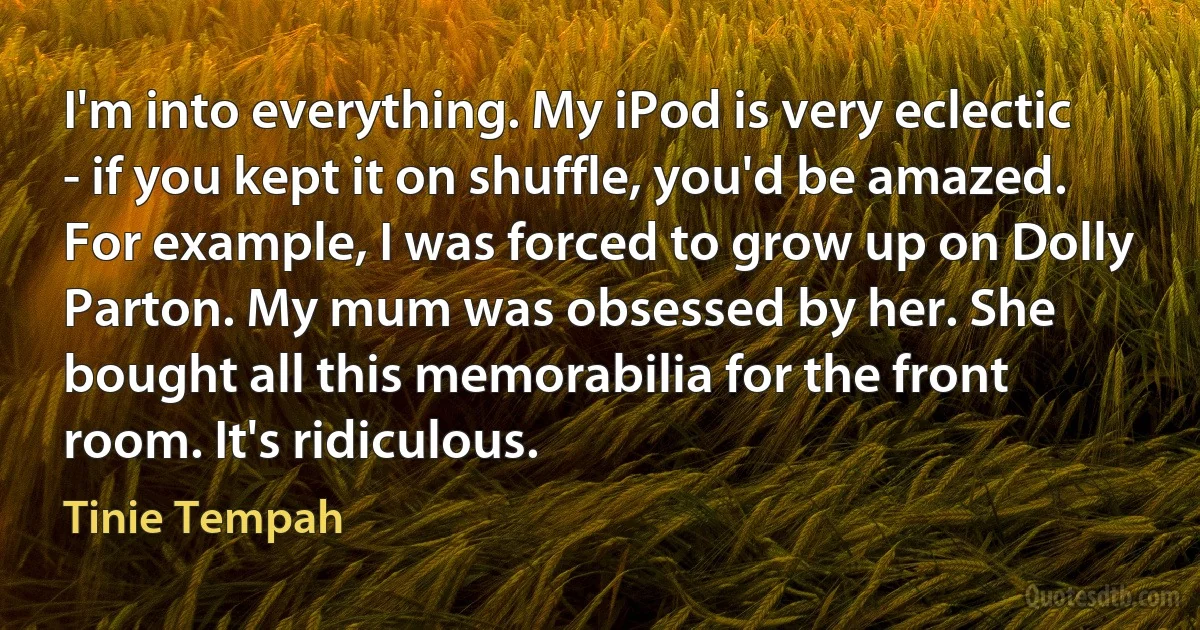 I'm into everything. My iPod is very eclectic - if you kept it on shuffle, you'd be amazed. For example, I was forced to grow up on Dolly Parton. My mum was obsessed by her. She bought all this memorabilia for the front room. It's ridiculous. (Tinie Tempah)