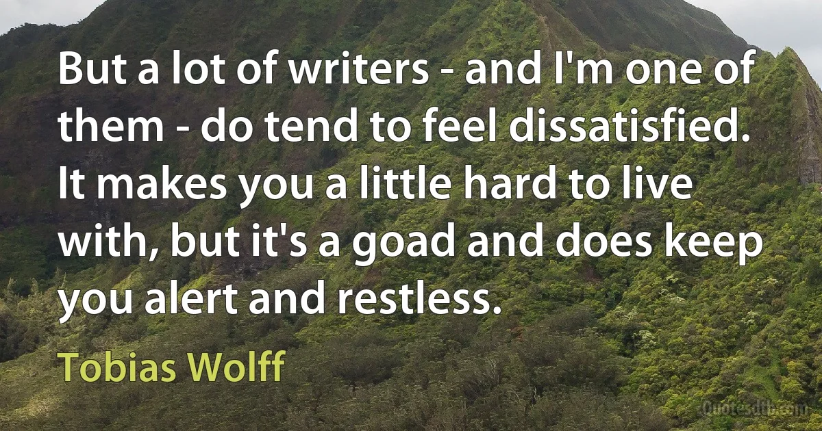 But a lot of writers - and I'm one of them - do tend to feel dissatisfied. It makes you a little hard to live with, but it's a goad and does keep you alert and restless. (Tobias Wolff)