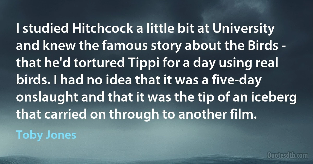 I studied Hitchcock a little bit at University and knew the famous story about the Birds - that he'd tortured Tippi for a day using real birds. I had no idea that it was a five-day onslaught and that it was the tip of an iceberg that carried on through to another film. (Toby Jones)