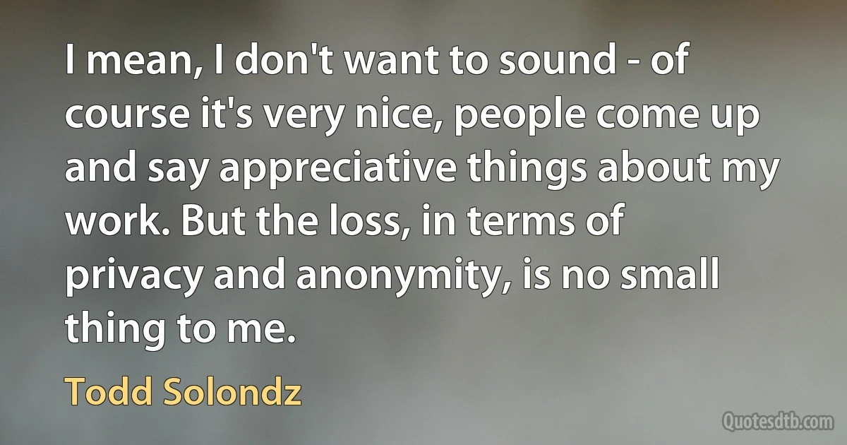 I mean, I don't want to sound - of course it's very nice, people come up and say appreciative things about my work. But the loss, in terms of privacy and anonymity, is no small thing to me. (Todd Solondz)