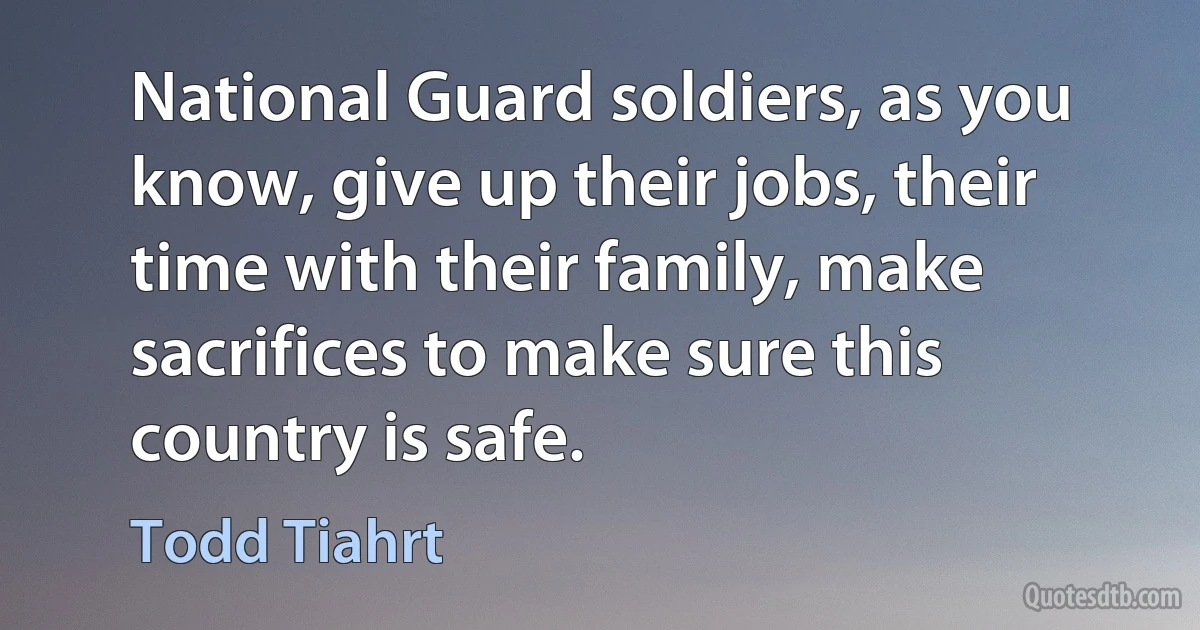 National Guard soldiers, as you know, give up their jobs, their time with their family, make sacrifices to make sure this country is safe. (Todd Tiahrt)