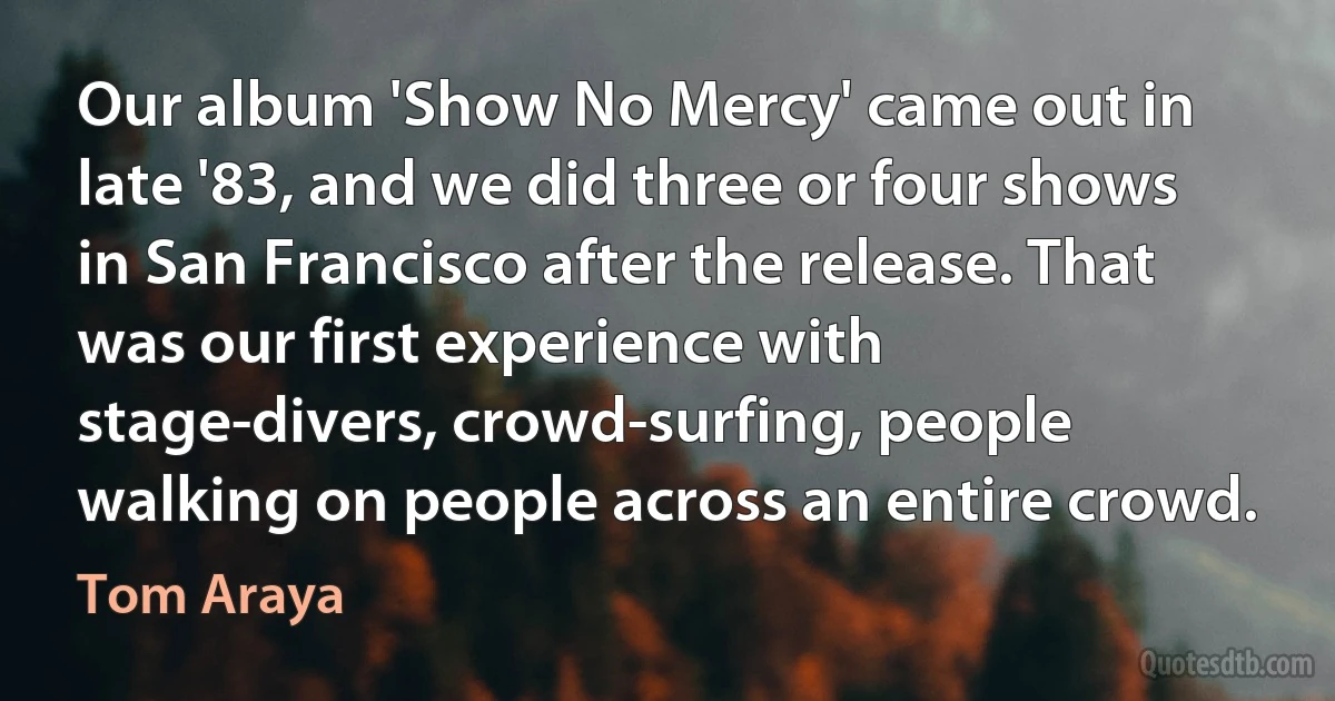 Our album 'Show No Mercy' came out in late '83, and we did three or four shows in San Francisco after the release. That was our first experience with stage-divers, crowd-surfing, people walking on people across an entire crowd. (Tom Araya)