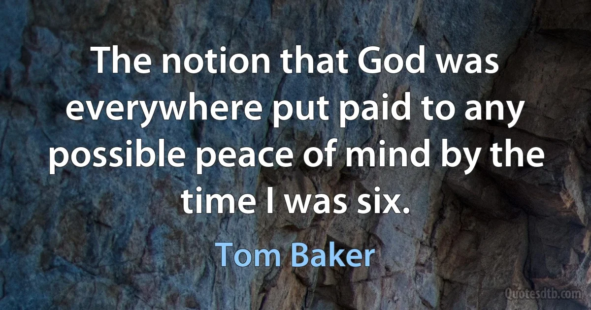 The notion that God was everywhere put paid to any possible peace of mind by the time I was six. (Tom Baker)