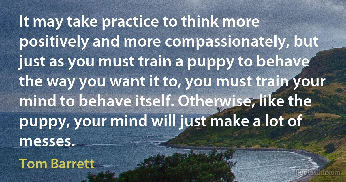 It may take practice to think more positively and more compassionately, but just as you must train a puppy to behave the way you want it to, you must train your mind to behave itself. Otherwise, like the puppy, your mind will just make a lot of messes. (Tom Barrett)