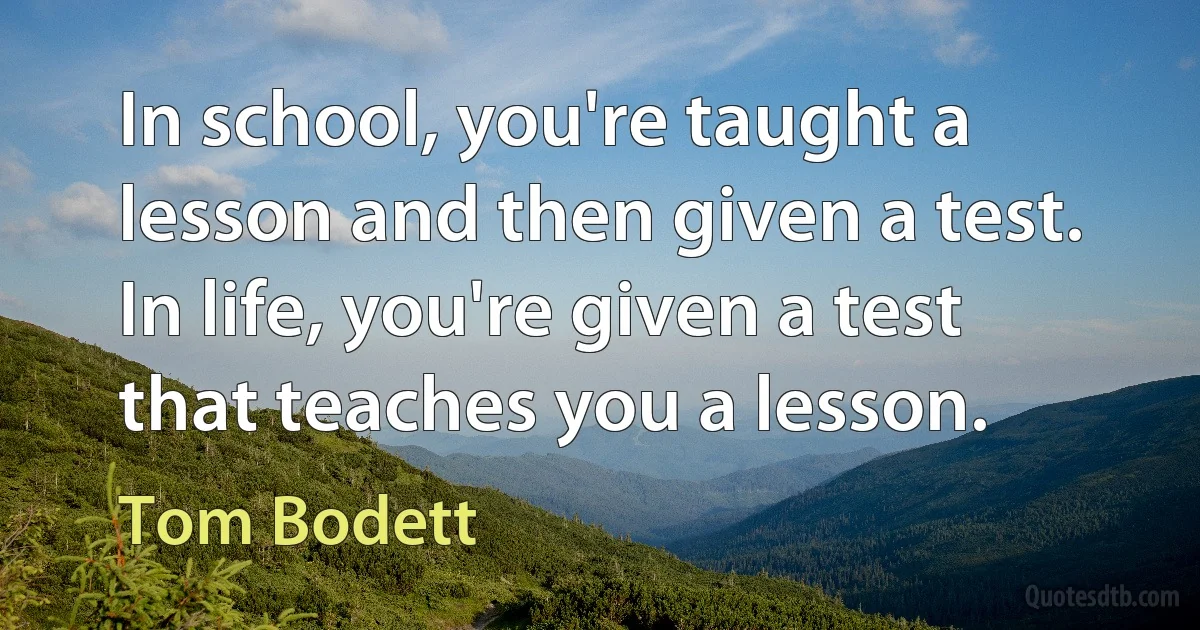 In school, you're taught a lesson and then given a test. In life, you're given a test that teaches you a lesson. (Tom Bodett)